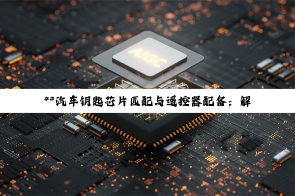**汽车钥匙芯片匹配与遥控器配备：解锁科技与安全并重的精细艺术**